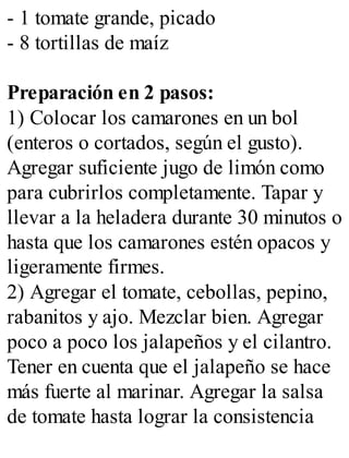 - 1 tomate grande, picado
- 8 tortillas de maíz
Preparación en 2 pasos:
1) Colocar los camarones en un bol
(enteros o cortados, según el gusto).
Agregar suficiente jugo de limón como
para cubrirlos completamente. Tapar y
llevar a la heladera durante 30 minutos o
hasta que los camarones estén opacos y
ligeramente firmes.
2) Agregar el tomate, cebollas, pepino,
rabanitos y ajo. Mezclar bien. Agregar
poco a poco los jalapeños y el cilantro.
Tener en cuenta que el jalapeño se hace
más fuerte al marinar. Agregar la salsa
de tomate hasta lograr la consistencia
 