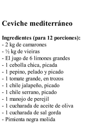Ceviche mediterráneo
Ingredientes (para 12 porciones):
- 2 kg de camarones
- ½ kg de vieiras
- El jugo de 6 limones grandes
- 1 cebolla chica, picada
- 1 pepino, pelado y picado
- 1 tomate grande, en trozos
- 1 chile jalapeño, picado
- 1 chile serrano, picado
- 1 manojo de perejil
- 1 cucharada de aceite de oliva
- 1 cucharada de sal gorda
- Pimienta negra molida
 