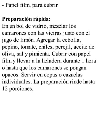 - Papel film, para cubrir
Preparación rápida:
En un bol de vidrio, mezclar los
camarones con las vieiras junto con el
jugo de limón. Agregar la cebolla,
pepino, tomate, chiles, perejil, aceite de
oliva, sal y pimienta. Cubrir con papel
film y llevar a la heladera durante 1 hora
o hasta que los camarones se pongan
opacos. Servir en copas o cazuelas
individuales. La preparación rinde hasta
12 porciones.
 