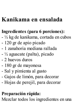 Kanikama en ensalada
Ingredientes (para 6 porciones):
- ½ kg de kanikama, cortada en cubos
- 120 gr de apio picado
- 1 zanahoria mediana rallada
- ½ aguacate (palta), picado
- 2 huevos duros
- 180 gr de mayonesa
- Sal y pimienta al gusto
- Gajos de limón, para decorar
- Hojas de perejil, para decorar
Preparación rápida:
Mezclar todos los ingredientes en una
 