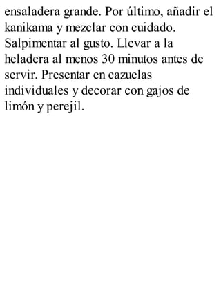 ensaladera grande. Por último, añadir el
kanikama y mezclar con cuidado.
Salpimentar al gusto. Llevar a la
heladera al menos 30 minutos antes de
servir. Presentar en cazuelas
individuales y decorar con gajos de
limón y perejil.
 