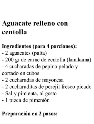 Aguacate relleno con
centolla
Ingredientes (para 4 porciones):
- 2 aguacates (palta)
- 200 gr de carne de centolla (kanikama)
- 4 cucharadas de pepino pelado y
cortado en cubos
- 2 cucharadas de mayonesa
- 2 cucharaditas de perejil fresco picado
- Sal y pimienta, al gusto
- 1 pizca de pimentón
Preparación en 2 pasos:
 