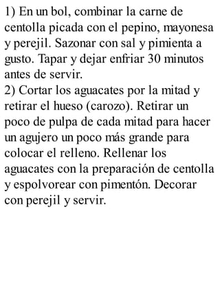 1) En un bol, combinar la carne de
centolla picada con el pepino, mayonesa
y perejil. Sazonar con sal y pimienta a
gusto. Tapar y dejar enfriar 30 minutos
antes de servir.
2) Cortar los aguacates por la mitad y
retirar el hueso (carozo). Retirar un
poco de pulpa de cada mitad para hacer
un agujero un poco más grande para
colocar el relleno. Rellenar los
aguacates con la preparación de centolla
y espolvorear con pimentón. Decorar
con perejil y servir.
 