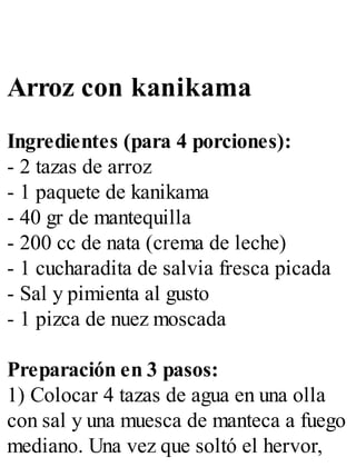 Arroz con kanikama
Ingredientes (para 4 porciones):
- 2 tazas de arroz
- 1 paquete de kanikama
- 40 gr de mantequilla
- 200 cc de nata (crema de leche)
- 1 cucharadita de salvia fresca picada
- Sal y pimienta al gusto
- 1 pizca de nuez moscada
Preparación en 3 pasos:
1) Colocar 4 tazas de agua en una olla
con sal y una muesca de manteca a fuego
mediano. Una vez que soltó el hervor,
 
