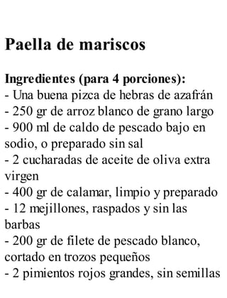 Paella de mariscos
Ingredientes (para 4 porciones):
- Una buena pizca de hebras de azafrán
- 250 gr de arroz blanco de grano largo
- 900 ml de caldo de pescado bajo en
sodio, o preparado sin sal
- 2 cucharadas de aceite de oliva extra
virgen
- 400 gr de calamar, limpio y preparado
- 12 mejillones, raspados y sin las
barbas
- 200 gr de filete de pescado blanco,
cortado en trozos pequeños
- 2 pimientos rojos grandes, sin semillas
 