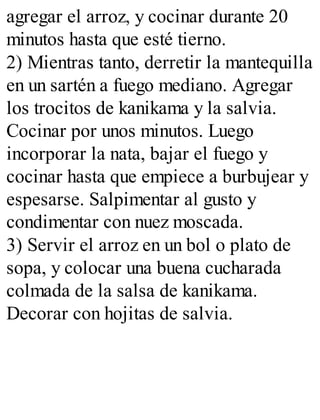 agregar el arroz, y cocinar durante 20
minutos hasta que esté tierno.
2) Mientras tanto, derretir la mantequilla
en un sartén a fuego mediano. Agregar
los trocitos de kanikama y la salvia.
Cocinar por unos minutos. Luego
incorporar la nata, bajar el fuego y
cocinar hasta que empiece a burbujear y
espesarse. Salpimentar al gusto y
condimentar con nuez moscada.
3) Servir el arroz en un bol o plato de
sopa, y colocar una buena cucharada
colmada de la salsa de kanikama.
Decorar con hojitas de salvia.
 