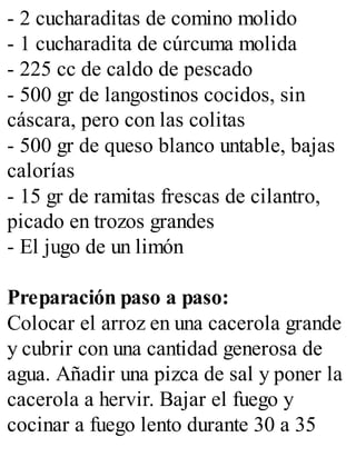 - 2 cucharaditas de comino molido
- 1 cucharadita de cúrcuma molida
- 225 cc de caldo de pescado
- 500 gr de langostinos cocidos, sin
cáscara, pero con las colitas
- 500 gr de queso blanco untable, bajas
calorías
- 15 gr de ramitas frescas de cilantro,
picado en trozos grandes
- El jugo de un limón
Preparación paso a paso:
Colocar el arroz en una cacerola grande
y cubrir con una cantidad generosa de
agua. Añadir una pizca de sal y poner la
cacerola a hervir. Bajar el fuego y
cocinar a fuego lento durante 30 a 35
 