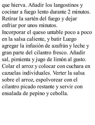 que hierva. Añadir los langostinos y
cocinar a fuego lento durante 2 minutos.
Retirar la sartén del fuego y dejar
enfriar por unos minutos.
Incorporar el queso untable poco a poco
en la salsa caliente, y batir Luego
agregar la infusión de azafrán y leche y
gran parte del cilantro fresco. Añadir
sal, pimienta y jugo de limón al gusto.
Colar el arroz y colocar con cuchara en
cazuelas individuales. Verter la salsa
sobre el arroz, espolvorear con el
cilantro picado restante y servir con
ensalada de pepino y cebolla.
 