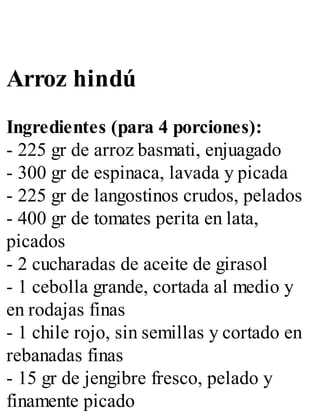 Arroz hindú
Ingredientes (para 4 porciones):
- 225 gr de arroz basmati, enjuagado
- 300 gr de espinaca, lavada y picada
- 225 gr de langostinos crudos, pelados
- 400 gr de tomates perita en lata,
picados
- 2 cucharadas de aceite de girasol
- 1 cebolla grande, cortada al medio y
en rodajas finas
- 1 chile rojo, sin semillas y cortado en
rebanadas finas
- 15 gr de jengibre fresco, pelado y
finamente picado
 