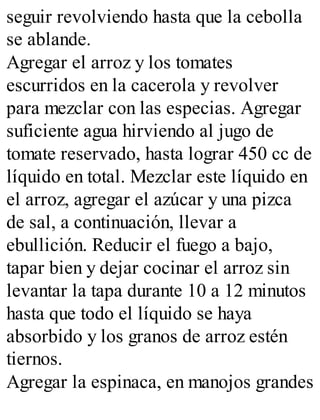 seguir revolviendo hasta que la cebolla
se ablande.
Agregar el arroz y los tomates
escurridos en la cacerola y revolver
para mezclar con las especias. Agregar
suficiente agua hirviendo al jugo de
tomate reservado, hasta lograr 450 cc de
líquido en total. Mezclar este líquido en
el arroz, agregar el azúcar y una pizca
de sal, a continuación, llevar a
ebullición. Reducir el fuego a bajo,
tapar bien y dejar cocinar el arroz sin
levantar la tapa durante 10 a 12 minutos
hasta que todo el líquido se haya
absorbido y los granos de arroz estén
tiernos.
Agregar la espinaca, en manojos grandes
 