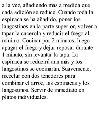 a la vez, añadiendo más a medida que
cada adición se reduce. Cuando toda la
espinaca se ha añadido, poner los
langostinos en la parte superior, volver a
tapar la cacerola y reducir el fuego al
mínimo. Cocinar por 2 minutos, luego
apagar el fuego y dejar reposar durante
1 minuto, sin levantar la tapa. La
espinaca se reducirá aun más y los
langostinos se cocinarán. Suavemente,
mezclar con dos tenedores para
combinar el arroz, las espinacas y los
langostinos. Servir de inmediato en
platos individuales.
 