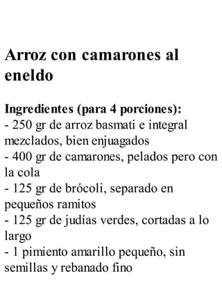 Arroz con camarones al
eneldo
Ingredientes (para 4 porciones):
- 250 gr de arroz basmati e integral
mezclados, bien enjuagados
- 400 gr de camarones, pelados pero con
la cola
- 125 gr de brócoli, separado en
pequeños ramitos
- 125 gr de judías verdes, cortadas a lo
largo
- 1 pimiento amarillo pequeño, sin
semillas y rebanado fino
 