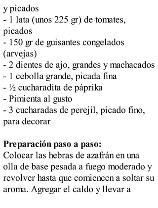 y picados
- 1 lata (unos 225 gr) de tomates,
picados
- 150 gr de guisantes congelados
(arvejas)
- 2 dientes de ajo, grandes y machacados
- 1 cebolla grande, picada fina
- ½ cucharadita de páprika
- Pimienta al gusto
- 3 cucharadas de perejil, picado fino,
para decorar
Preparación paso a paso:
Colocar las hebras de azafrán en una
olla de base pesada a fuego moderado y
revolver hasta que comiencen a soltar su
aroma. Agregar el caldo y llevar a
 