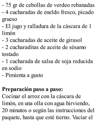 - 75 gr de cebollas de verdeo rebanadas
- 4 cucharadas de eneldo fresco, picado
grueso
- El jugo y ralladura de la cáscara de 1
limón
- 3 cucharadas de aceite de girasol
- 2 cucharaditas de aceite de sésamo
tostado
- 1 cucharada de salsa de soja reducida
en sodio
- Pimienta a gusto
Preparación paso a paso:
Cocinar el arroz con la cáscara de
limón, en una olla con agua hirviendo,
20 minutos o según las instrucciones del
paquete, hasta que esté tierno. Vaciar el
 
