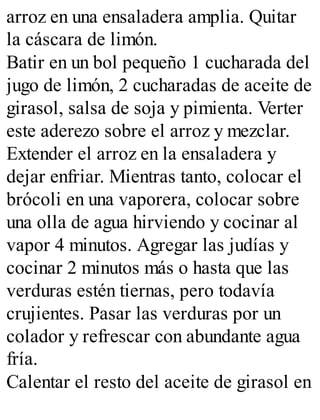 arroz en una ensaladera amplia. Quitar
la cáscara de limón.
Batir en un bol pequeño 1 cucharada del
jugo de limón, 2 cucharadas de aceite de
girasol, salsa de soja y pimienta. Verter
este aderezo sobre el arroz y mezclar.
Extender el arroz en la ensaladera y
dejar enfriar. Mientras tanto, colocar el
brócoli en una vaporera, colocar sobre
una olla de agua hirviendo y cocinar al
vapor 4 minutos. Agregar las judías y
cocinar 2 minutos más o hasta que las
verduras estén tiernas, pero todavía
crujientes. Pasar las verduras por un
colador y refrescar con abundante agua
fría.
Calentar el resto del aceite de girasol en
 