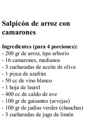 Salpicón de arroz con
camarones
Ingredientes (para 4 porciones):
- 200 gr de arroz, tipo arborio
- 16 camarones, medianos
- 3 cucharadas de aceite de oliva
- 1 pizca de azafrán
- 50 cc de vino blanco
- 1 hoja de laurel
- 400 cc de caldo de ave
- 100 gr de guisantes (arvejas)
- 100 gr de judías verdes (chauchas)
- 3 cucharadas de jugo de limón
 