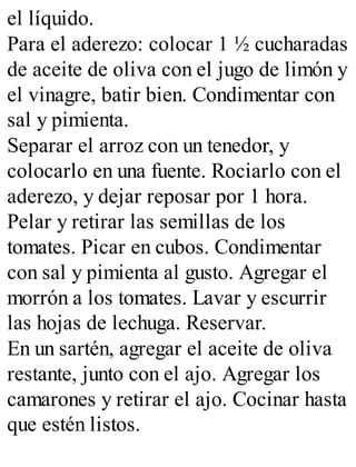 el líquido.
Para el aderezo: colocar 1 ½ cucharadas
de aceite de oliva con el jugo de limón y
el vinagre, batir bien. Condimentar con
sal y pimienta.
Separar el arroz con un tenedor, y
colocarlo en una fuente. Rociarlo con el
aderezo, y dejar reposar por 1 hora.
Pelar y retirar las semillas de los
tomates. Picar en cubos. Condimentar
con sal y pimienta al gusto. Agregar el
morrón a los tomates. Lavar y escurrir
las hojas de lechuga. Reservar.
En un sartén, agregar el aceite de oliva
restante, junto con el ajo. Agregar los
camarones y retirar el ajo. Cocinar hasta
que estén listos.
 