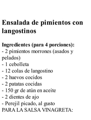 Ensalada de pimientos con
langostinos
Ingredientes (para 4 porciones):
- 2 pimientos morrones (asados y
pelados)
- 1 cebolleta
- 12 colas de langostino
- 2 huevos cocidos
- 2 patatas cocidas
- 150 gr de atún en aceite
- 2 dientes de ajo
- Perejil picado, al gusto
PARA LA SALSA VINAGRETA:
 