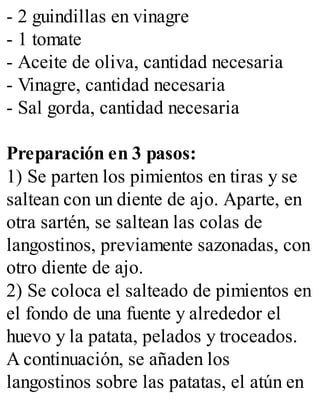 - 2 guindillas en vinagre
- 1 tomate
- Aceite de oliva, cantidad necesaria
- Vinagre, cantidad necesaria
- Sal gorda, cantidad necesaria
Preparación en 3 pasos:
1) Se parten los pimientos en tiras y se
saltean con un diente de ajo. Aparte, en
otra sartén, se saltean las colas de
langostinos, previamente sazonadas, con
otro diente de ajo.
2) Se coloca el salteado de pimientos en
el fondo de una fuente y alrededor el
huevo y la patata, pelados y troceados.
A continuación, se añaden los
langostinos sobre las patatas, el atún en
 