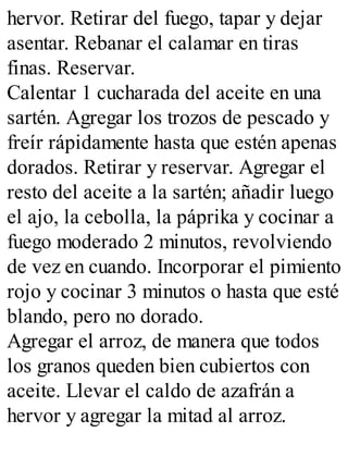hervor. Retirar del fuego, tapar y dejar
asentar. Rebanar el calamar en tiras
finas. Reservar.
Calentar 1 cucharada del aceite en una
sartén. Agregar los trozos de pescado y
freír rápidamente hasta que estén apenas
dorados. Retirar y reservar. Agregar el
resto del aceite a la sartén; añadir luego
el ajo, la cebolla, la páprika y cocinar a
fuego moderado 2 minutos, revolviendo
de vez en cuando. Incorporar el pimiento
rojo y cocinar 3 minutos o hasta que esté
blando, pero no dorado.
Agregar el arroz, de manera que todos
los granos queden bien cubiertos con
aceite. Llevar el caldo de azafrán a
hervor y agregar la mitad al arroz.
 