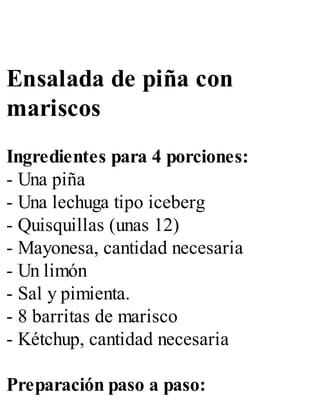 Ensalada de piña con
mariscos
Ingredientes para 4 porciones:
- Una piña
- Una lechuga tipo iceberg
- Quisquillas (unas 12)
- Mayonesa, cantidad necesaria
- Un limón
- Sal y pimienta.
- 8 barritas de marisco
- Kétchup, cantidad necesaria
Preparación paso a paso:
 