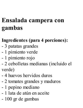 Ensalada campera con
gambas
Ingredientes (para 4 porciones):
- 3 patatas grandes
- 1 pimiento verde
- 1 pimiento rojo
- 2 cebolletas medianas (incluido el
verde)
- 4 huevos hervidos duros
- 2 tomates grandes y maduros
- 1 pepino mediano
- 1 lata de atún en aceite
- 100 gr de gambas
 