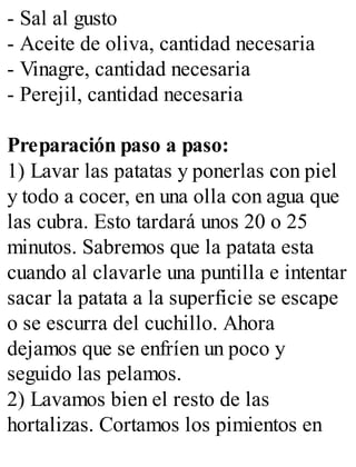 - Sal al gusto
- Aceite de oliva, cantidad necesaria
- Vinagre, cantidad necesaria
- Perejil, cantidad necesaria
Preparación paso a paso:
1) Lavar las patatas y ponerlas con piel
y todo a cocer, en una olla con agua que
las cubra. Esto tardará unos 20 o 25
minutos. Sabremos que la patata esta
cuando al clavarle una puntilla e intentar
sacar la patata a la superficie se escape
o se escurra del cuchillo. Ahora
dejamos que se enfríen un poco y
seguido las pelamos.
2) Lavamos bien el resto de las
hortalizas. Cortamos los pimientos en
 