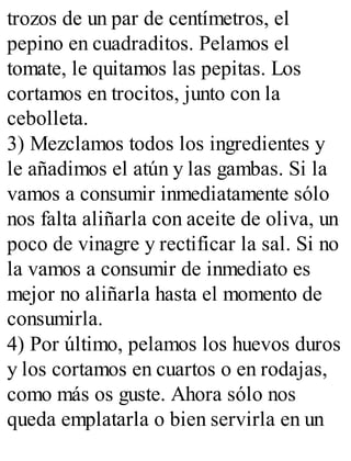 trozos de un par de centímetros, el
pepino en cuadraditos. Pelamos el
tomate, le quitamos las pepitas. Los
cortamos en trocitos, junto con la
cebolleta.
3) Mezclamos todos los ingredientes y
le añadimos el atún y las gambas. Si la
vamos a consumir inmediatamente sólo
nos falta aliñarla con aceite de oliva, un
poco de vinagre y rectificar la sal. Si no
la vamos a consumir de inmediato es
mejor no aliñarla hasta el momento de
consumirla.
4) Por último, pelamos los huevos duros
y los cortamos en cuartos o en rodajas,
como más os guste. Ahora sólo nos
queda emplatarla o bien servirla en un
 