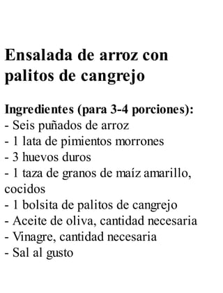 Ensalada de arroz con
palitos de cangrejo
Ingredientes (para 3-4 porciones):
- Seis puñados de arroz
- 1 lata de pimientos morrones
- 3 huevos duros
- 1 taza de granos de maíz amarillo,
cocidos
- 1 bolsita de palitos de cangrejo
- Aceite de oliva, cantidad necesaria
- Vinagre, cantidad necesaria
- Sal al gusto
 