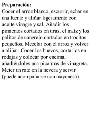 Preparación:
Cocer el arroz blanco, escurrir, echar en
una fuente y aliñar ligeramente con
aceite vinagre y sal. Añadir los
pimientos cortados en tiras, el maíz y los
palitos de cangrejo cortados en trocitos
pequeños. Mezclar con el arroz y volver
a aliñar. Cocer los huevos, cortarlos en
rodajas y colocar por encima,
añadiéndoles una pica más de vinagreta.
Meter un rato en la nevera y servir
(puede acompañarse con mayonesa).
 