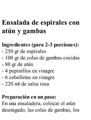 Ensalada de espirales con
atún y gambas
Ingredientes (para 2-3 porciones):
- 250 gr de espirales
- 100 gr de colas de gambas cocidas
- 80 gr de atún
- 4 pepinillos en vinagre
- 6 cebolletas en vinagre
- 220 ml de salsa rosa
Preparación en un paso:
En una ensaladera, colocar el atún
desmigado, las colas de gambas, los
 