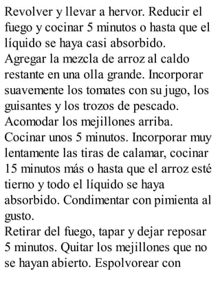 Revolver y llevar a hervor. Reducir el
fuego y cocinar 5 minutos o hasta que el
líquido se haya casi absorbido.
Agregar la mezcla de arroz al caldo
restante en una olla grande. Incorporar
suavemente los tomates con su jugo, los
guisantes y los trozos de pescado.
Acomodar los mejillones arriba.
Cocinar unos 5 minutos. Incorporar muy
lentamente las tiras de calamar, cocinar
15 minutos más o hasta que el arroz esté
tierno y todo el líquido se haya
absorbido. Condimentar con pimienta al
gusto.
Retirar del fuego, tapar y dejar reposar
5 minutos. Quitar los mejillones que no
se hayan abierto. Espolvorear con
 