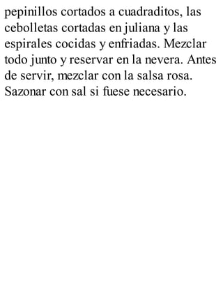 pepinillos cortados a cuadraditos, las
cebolletas cortadas en juliana y las
espirales cocidas y enfriadas. Mezclar
todo junto y reservar en la nevera. Antes
de servir, mezclar con la salsa rosa.
Sazonar con sal si fuese necesario.
 