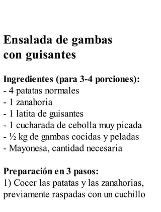 Ensalada de gambas
con guisantes
Ingredientes (para 3-4 porciones):
- 4 patatas normales
- 1 zanahoria
- 1 latita de guisantes
- 1 cucharada de cebolla muy picada
- ½ kg de gambas cocidas y peladas
- Mayonesa, cantidad necesaria
Preparación en 3 pasos:
1) Cocer las patatas y las zanahorias,
previamente raspadas con un cuchillo
 