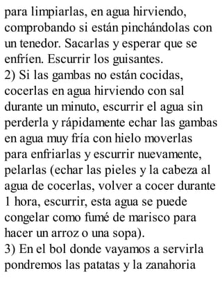 para limpiarlas, en agua hirviendo,
comprobando si están pinchándolas con
un tenedor. Sacarlas y esperar que se
enfríen. Escurrir los guisantes.
2) Si las gambas no están cocidas,
cocerlas en agua hirviendo con sal
durante un minuto, escurrir el agua sin
perderla y rápidamente echar las gambas
en agua muy fría con hielo moverlas
para enfriarlas y escurrir nuevamente,
pelarlas (echar las pieles y la cabeza al
agua de cocerlas, volver a cocer durante
1 hora, escurrir, esta agua se puede
congelar como fumé de marisco para
hacer un arroz o una sopa).
3) En el bol donde vayamos a servirla
pondremos las patatas y la zanahoria
 