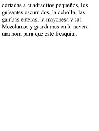 cortadas a cuadraditos pequeños, los
guisantes escurridos, la cebolla, las
gambas enteras, la mayonesa y sal.
Mezclamos y guardamos en la nevera
una hora para que esté fresquita.
 