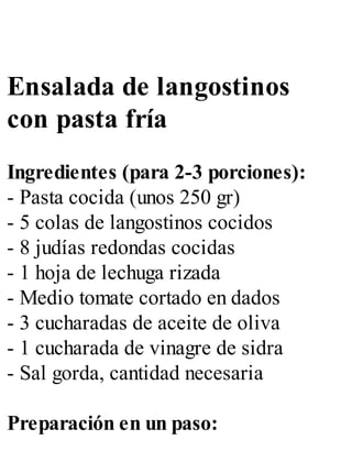 Ensalada de langostinos
con pasta fría
Ingredientes (para 2-3 porciones):
- Pasta cocida (unos 250 gr)
- 5 colas de langostinos cocidos
- 8 judías redondas cocidas
- 1 hoja de lechuga rizada
- Medio tomate cortado en dados
- 3 cucharadas de aceite de oliva
- 1 cucharada de vinagre de sidra
- Sal gorda, cantidad necesaria
Preparación en un paso:
 
