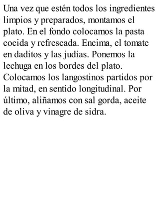 Una vez que estén todos los ingredientes
limpios y preparados, montamos el
plato. En el fondo colocamos la pasta
cocida y refrescada. Encima, el tomate
en daditos y las judías. Ponemos la
lechuga en los bordes del plato.
Colocamos los langostinos partidos por
la mitad, en sentido longitudinal. Por
último, aliñamos con sal gorda, aceite
de oliva y vinagre de sidra.
 