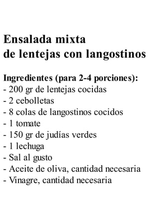 Ensalada mixta
de lentejas con langostinos
Ingredientes (para 2-4 porciones):
- 200 gr de lentejas cocidas
- 2 cebolletas
- 8 colas de langostinos cocidos
- 1 tomate
- 150 gr de judías verdes
- 1 lechuga
- Sal al gusto
- Aceite de oliva, cantidad necesaria
- Vinagre, cantidad necesaria
 