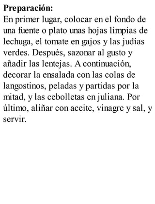 Preparación:
En primer lugar, colocar en el fondo de
una fuente o plato unas hojas limpias de
lechuga, el tomate en gajos y las judías
verdes. Después, sazonar al gusto y
añadir las lentejas. A continuación,
decorar la ensalada con las colas de
langostinos, peladas y partidas por la
mitad, y las cebolletas en juliana. Por
último, aliñar con aceite, vinagre y sal, y
servir.
 