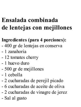 Ensalada combinada
de lentejas con mejillones
Ingredientes (para 4 porciones):
- 400 gr de lentejas en conserva
- 1 zanahoria
- 12 tomates cherry
- 1 huevo duro
- 500 gr de mejillones
- 1 cebolla
- 2 cucharadas de perejil picado
- 6 cucharadas de aceite de oliva
- 2 cucharadas de vinagre de jerez
- Sal al gusto
 