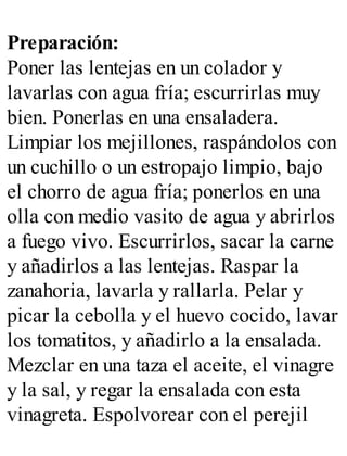 Preparación:
Poner las lentejas en un colador y
lavarlas con agua fría; escurrirlas muy
bien. Ponerlas en una ensaladera.
Limpiar los mejillones, raspándolos con
un cuchillo o un estropajo limpio, bajo
el chorro de agua fría; ponerlos en una
olla con medio vasito de agua y abrirlos
a fuego vivo. Escurrirlos, sacar la carne
y añadirlos a las lentejas. Raspar la
zanahoria, lavarla y rallarla. Pelar y
picar la cebolla y el huevo cocido, lavar
los tomatitos, y añadirlo a la ensalada.
Mezclar en una taza el aceite, el vinagre
y la sal, y regar la ensalada con esta
vinagreta. Espolvorear con el perejil
 