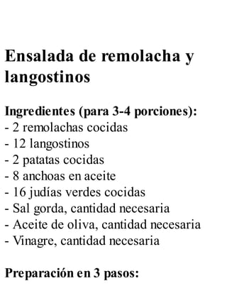 Ensalada de remolacha y
langostinos
Ingredientes (para 3-4 porciones):
- 2 remolachas cocidas
- 12 langostinos
- 2 patatas cocidas
- 8 anchoas en aceite
- 16 judías verdes cocidas
- Sal gorda, cantidad necesaria
- Aceite de oliva, cantidad necesaria
- Vinagre, cantidad necesaria
Preparación en 3 pasos:
 