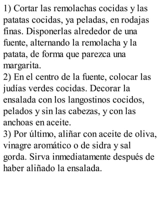 1) Cortar las remolachas cocidas y las
patatas cocidas, ya peladas, en rodajas
finas. Disponerlas alrededor de una
fuente, alternando la remolacha y la
patata, de forma que parezca una
margarita.
2) En el centro de la fuente, colocar las
judías verdes cocidas. Decorar la
ensalada con los langostinos cocidos,
pelados y sin las cabezas, y con las
anchoas en aceite.
3) Por último, aliñar con aceite de oliva,
vinagre aromático o de sidra y sal
gorda. Sirva inmediatamente después de
haber aliñado la ensalada.
 
