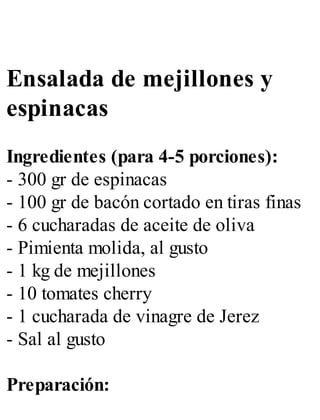 Ensalada de mejillones y
espinacas
Ingredientes (para 4-5 porciones):
- 300 gr de espinacas
- 100 gr de bacón cortado en tiras finas
- 6 cucharadas de aceite de oliva
- Pimienta molida, al gusto
- 1 kg de mejillones
- 10 tomates cherry
- 1 cucharada de vinagre de Jerez
- Sal al gusto
Preparación:
 