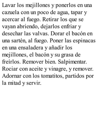 Lavar los mejillones y ponerlos en una
cazuela con un poco de agua, tapar y
acercar al fuego. Retirar los que se
vayan abriendo, dejarlos enfriar y
desechar las valvas. Dorar el bacón en
una sartén, al fuego. Poner las espinacas
en una ensaladera y añadir los
mejillones, el bacón y su grasa de
freírlos. Remover bien. Salpimentar.
Rociar con aceite y vinagre, y remover.
Adornar con los tomatitos, partidos por
la mitad y servir.
 