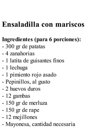 Ensaladilla con mariscos
Ingredientes (para 6 porciones):
- 300 gr de patatas
- 4 zanahorias
- 1 latita de guisantes finos
- 1 lechuga
- 1 pimiento rojo asado
- Pepinillos, al gusto
- 2 huevos duros
- 12 gambas
- 150 gr de merluza
- 150 gr de rape
- 12 mejillones
- Mayonesa, cantidad necesaria
 