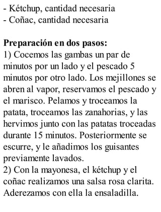 - Kétchup, cantidad necesaria
- Coñac, cantidad necesaria
Preparación en dos pasos:
1) Cocemos las gambas un par de
minutos por un lado y el pescado 5
minutos por otro lado. Los mejillones se
abren al vapor, reservamos el pescado y
el marisco. Pelamos y troceamos la
patata, troceamos las zanahorias, y las
hervimos junto con las patatas troceadas
durante 15 minutos. Posteriormente se
escurre, y le añadimos los guisantes
previamente lavados.
2) Con la mayonesa, el kétchup y el
coñac realizamos una salsa rosa clarita.
Aderezamos con ella la ensaladilla.
 