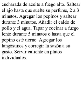 cucharada de aceite a fuego alto. Saltear
el ajo hasta que suelte su perfume, 2 a 3
minutos. Agregar los pepinos y saltear
durante 3 minutos. Añadir el caldo de
pollo y el agua. Tapar y cocinar a fuego
lento durante 5 minutos o hasta que el
pepino esté tierno. Agregar los
langostinos y corregir la sazón a su
gusto. Servir caliente en platos
individuales.
 