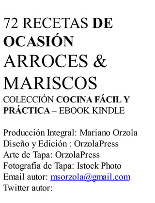 72 RECETAS DE
OCASIÓN
ARROCES &
MARISCOS
COLECCIÓN COCINA FÁCIL Y
PRÁCTICA – EBOOK KINDLE
Producción Integral: Mariano Orzola
Diseño y Edición : OrzolaPress
Arte de Tapa: OrzolaPress
Fotografía de Tapa: Istock Photo
Email autor: msorzola@gmail.com
Twitter autor:
 